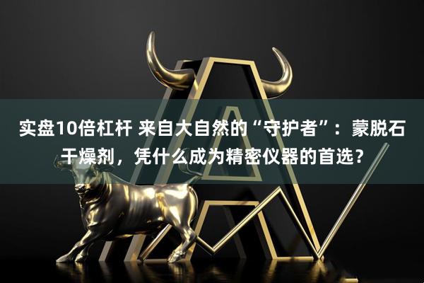 实盘10倍杠杆 来自大自然的“守护者”：蒙脱石干燥剂，凭什么成为精密仪器的首选？