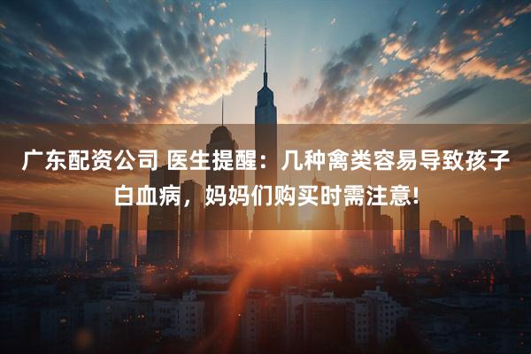 广东配资公司 医生提醒：几种禽类容易导致孩子白血病，妈妈们购买时需注意!