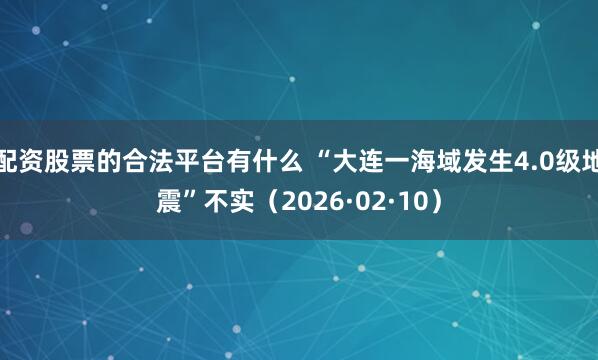 配资股票的合法平台有什么 “大连一海域发生4.0级地震”不实（2026·02·10）