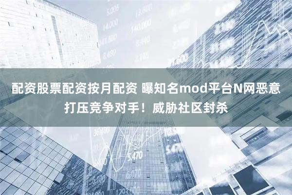 配资股票配资按月配资 曝知名mod平台N网恶意打压竞争对手！威胁社区封杀