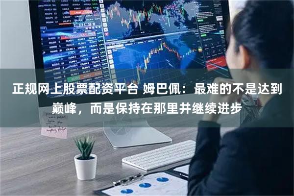 正规网上股票配资平台 姆巴佩：最难的不是达到巅峰，而是保持在那里并继续进步